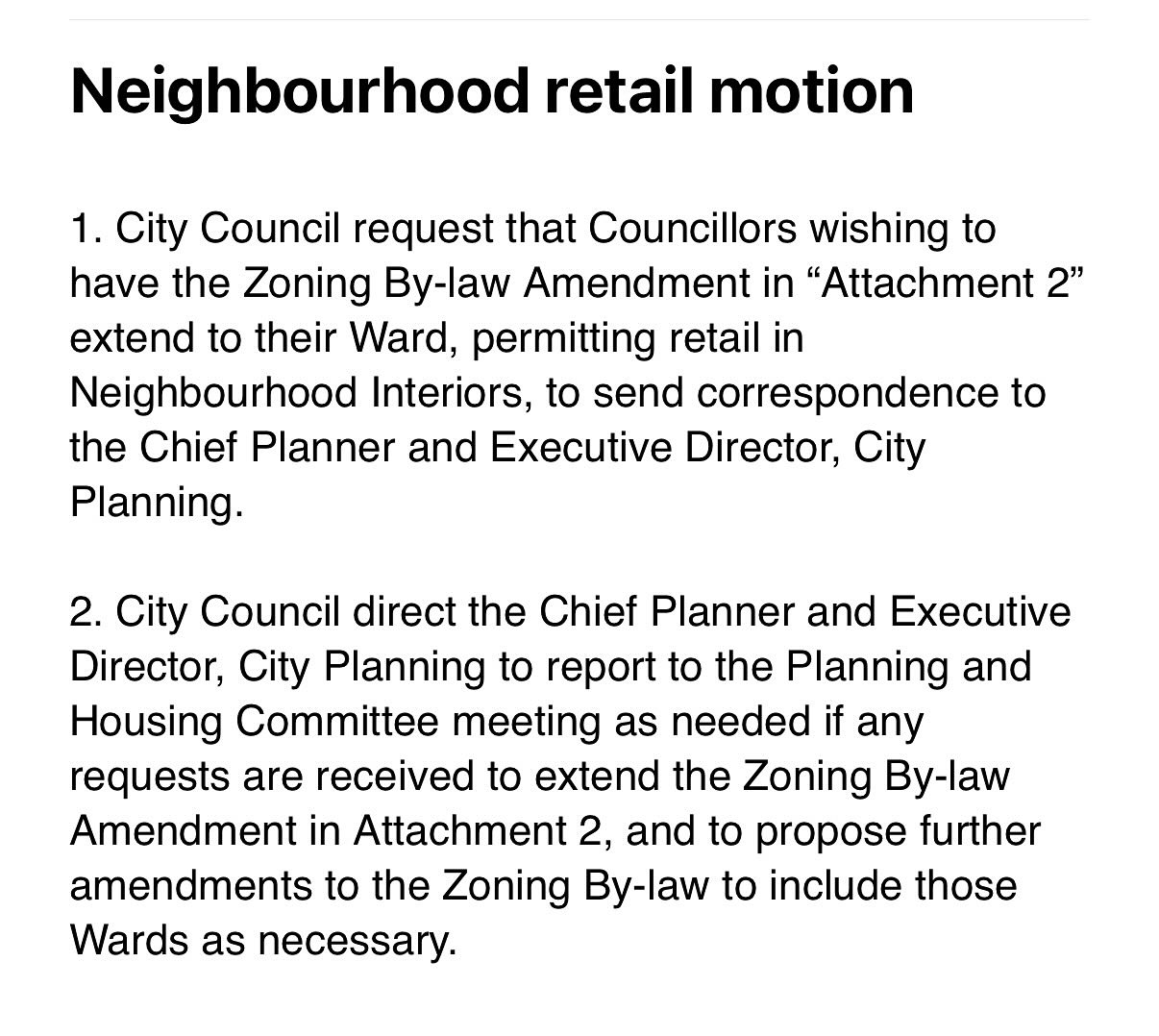 Motion Councillor Matlow says he will move on the Retail in Neighbourhoods item. It reads:   Neighbourhood retail motion 1. City Council request that Councillors wishing to have the Zoning By-law Amendment in “Attachment 2” extend to their Ward, permitting retail in Neighbourhood Interiors, to send correspondence to the Chief Planner and Executive Director, City Planning.  2. City Council direct the Chief Planner and Executive Director, City Planning to report to the Planning and Housing Committee meeting as needed if any requests are received to extend the Zoning By-law Amendment in Attachment 2, and to propose further amendments to the Zoning By-law to include those Wards as necessary.