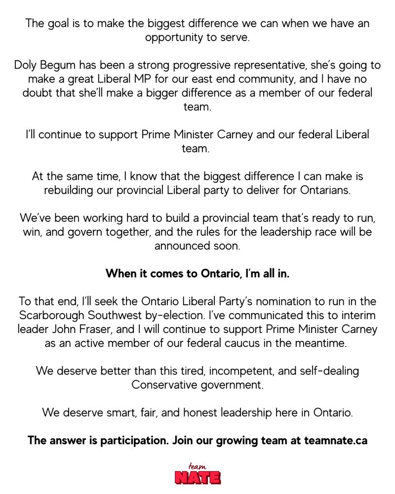 The goal is to make the biggest difference we can when we have an opportunity to serve.  Doly Begum has been a strong progressive representative, she’s going to make a great Liberal MP for our east end community, and I have no doubt that she’ll make a bigger difference as a member of our federal team.  I’ll continue to support Prime Minister Carney and our federal Liberal team.  At the same time, I know that the biggest difference I can make is rebuilding our provincial Liberal party to deliver for Ontarians.  We’ve been working hard to build a provincial team that’s ready to run, win, and govern together, and the rules for the leadership race will be announced soon.  When it comes to Ontario, I’m all in.  To that end, I’ll seek the Ontario Liberal Party’s nomination to run in the Scarborough Southwest by-election. I’ve communicated this to interim leader John Fraser, and I will continue to support Prime Minister Carney as an active member of our federal caucus in the meantime.  We deserve better than this tired, incompetent, and self-dealing Conservative government.  We deserve smart, fair, and honest leadership here in Ontario.  The answer is participation. Join our growing team at teamnate.ca