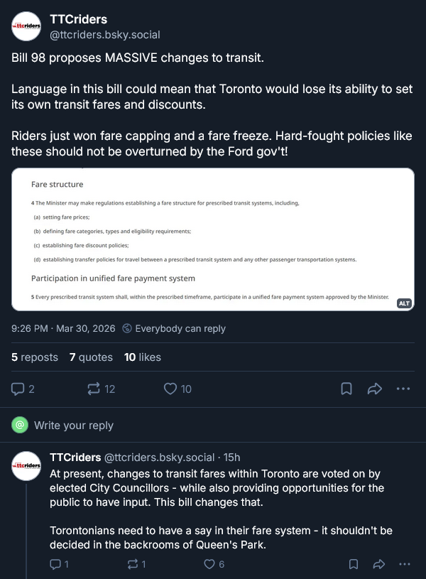 Transit advocacy group TTC Riders post on bluesky. It says: Bill 98 proposes MASSIVE changes to transit.  Language in this bill could mean that Toronto would lose its ability to set its own transit fares and discounts.   Riders just won fare capping and a fare freeze. Hard-fought policies like these should not be overturned by the Ford gov't! ... A subsequent post of their says: At present, changes to transit fares within Toronto are voted on by elected City Councillors - while also providing opportunities for the public to have input. This bill changes that.  Torontonians need to have a say in their fare system - it shouldn't be decided in the backrooms of Queen's Park.